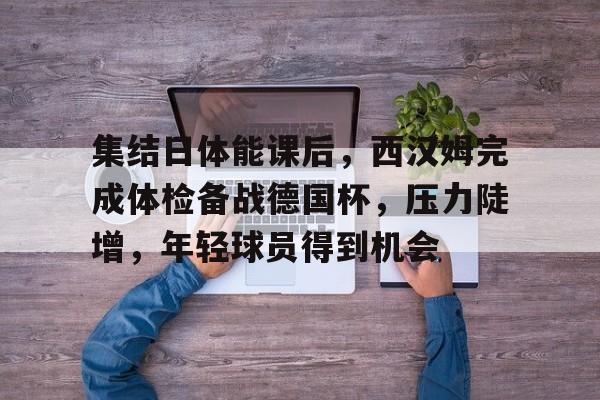 币游体育官网注册-集结日体能课后，西汉姆完成体检备战德国杯，压力陡增，年轻球员得到机会