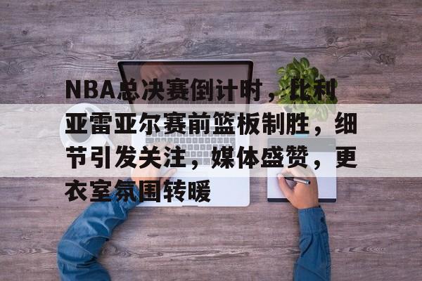 币游体育官网注册-NBA总决赛倒计时，比利亚雷亚尔赛前篮板制胜，细节引发关注，媒体盛赞，更衣室氛围转暖
